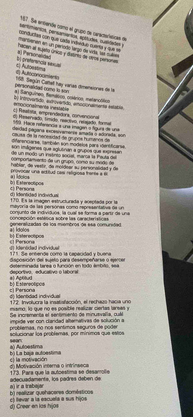 Se entiende como el grupo de características de
sentímientos, pensamientos, aptitudes, cualidades y
conductas con que cada indivíduo cuenta y que se
mantienen en un período largo de vida, las cuáles
hacen al sujeto único y distinto de otros personas
a) Personalidad
b) preferencia sexual
c) Autoestima
d) Autoconocimiento
168. Según Cattell hay varías dimensiones de la
personalidad como to son
a) Sanguíneo, flemático, colárico, melancólico
b) Introvertido, extrovertido, emocionalmente estable,
emocionalmente inestable
c) Realista, emprendedora, convencional
d) Reservado, timido, reactivo, relajado, formal
169. Hace referencia a una imagen o figura de una
deidad pagana excesivamente amada o adorada, son
causa de la necesidad de grupos humanos de
diferenciarse, también son modelos para identificarse
son imâgenes que aglutinan a grupos que expresan
de un modo un instinto social, marca la Pauta del
comportamiento de un grupo, como su modo de
hablar, de vestir, de moldear su personalidad y de
provocar una actitud casi religiosa frente a él
a) Ídolos
b) Estereotipos
c) Persona
d) Identidad individual
170. Es la imagen estructurada y aceptada por la
mayoría de las personas como representativa de un
conjunto de individuos, la cual se forma a partir de una
concepción estética sobre las características
generalizadas de los miembros de esa comunidad:
a) Ídolos
b) Estereotipos
c) Persona
d) Identidad individual
171. Se entiende como la capacidad y buena
disposición del sujeto para desempeñarse o ejercer
determinada tarea o función en todo ámbito, sea
deportivo, educativo o laboral
a) Aptitud
b) Estereotipos
c) Persona
d) Identidad individual
172. Involucra la insatisfacción, el rechazo hacia uno
mismo, lo que no es posible realizar ciertas tareas y
Se incrementa el sentimiento de minusvalía, cuál
impide ver con claridad alternativas de solución a
problemas, no nos sentimos seguros de poder
solucionar los problemas, por mínimos que estos
sean
a) Autoestima
b) La baja autoestima
c) la motivación
d) Motivación interna o intrínseca
173. Para que la autoestima se desarrolle
adecuadamente, los padres deben de
a) ir a trabajar
b) realizar quehaceres domésticos
c) llevar a la escuela a sus hijos
d) Creer en los hijos