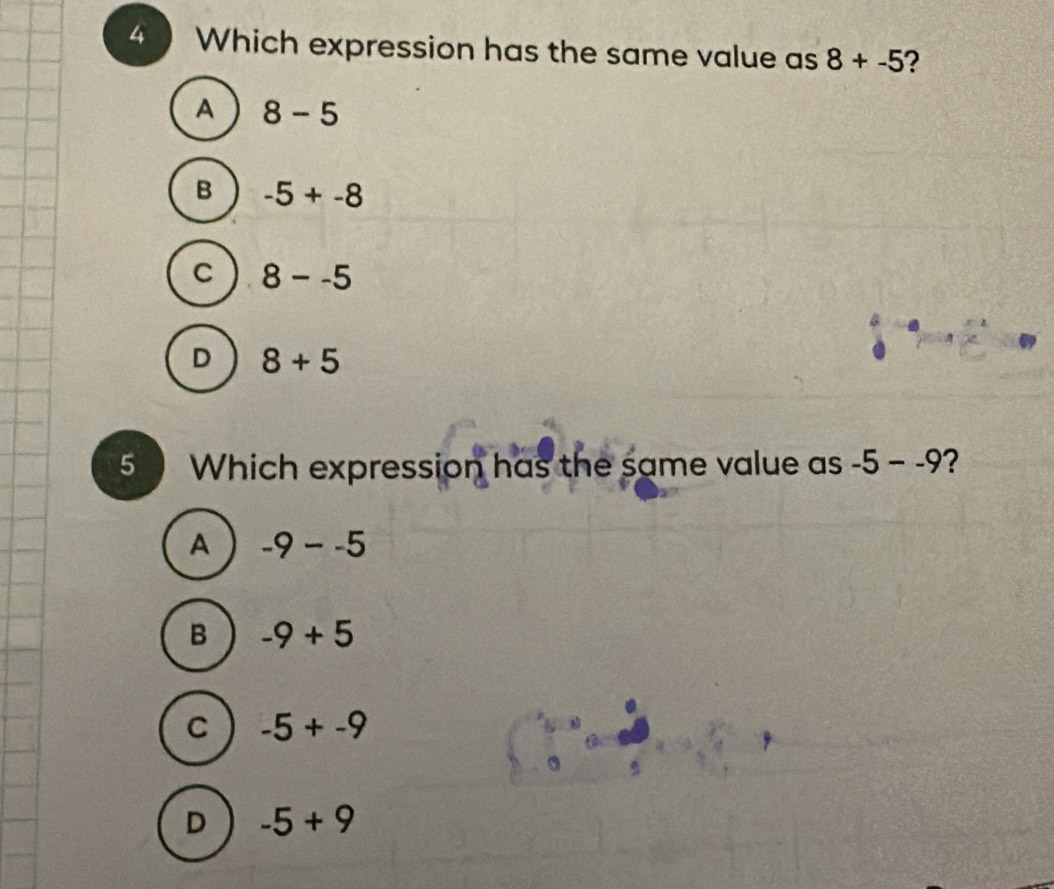 Which expression has the same value as 8+-5 ?
A 8-5
B -5+-8
C 8--5
D 8+5
5 Which expression has the same value as -5--9 2
A -9--5
B -9+5
C -5+-9
D -5+9