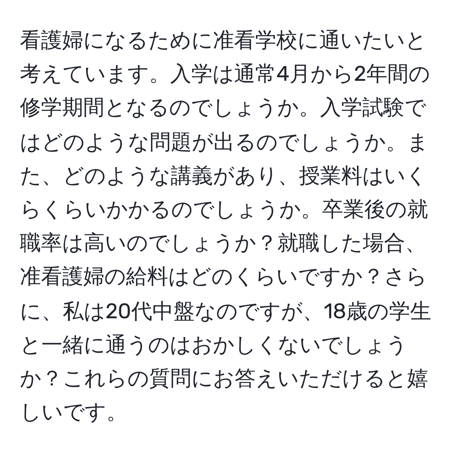 看護婦になるために准看学校に通いたいと考えています。入学は通常4月から2年間の修学期間となるのでしょうか。入学試験ではどのような問題が出るのでしょうか。また、どのような講義があり、授業料はいくらくらいかかるのでしょうか。卒業後の就職率は高いのでしょうか？就職した場合、准看護婦の給料はどのくらいですか？さらに、私は20代中盤なのですが、18歳の学生と一緒に通うのはおかしくないでしょうか？これらの質問にお答えいただけると嬉しいです。