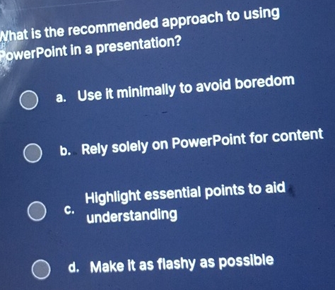 What is the recommended approach to using
PowerPoint in a presentation?
a. Use it minimally to avoid boredom
b. Rely solely on PowerPoint for content
Highlight essential points to aid
C. understanding
d. Make it as flashy as possible