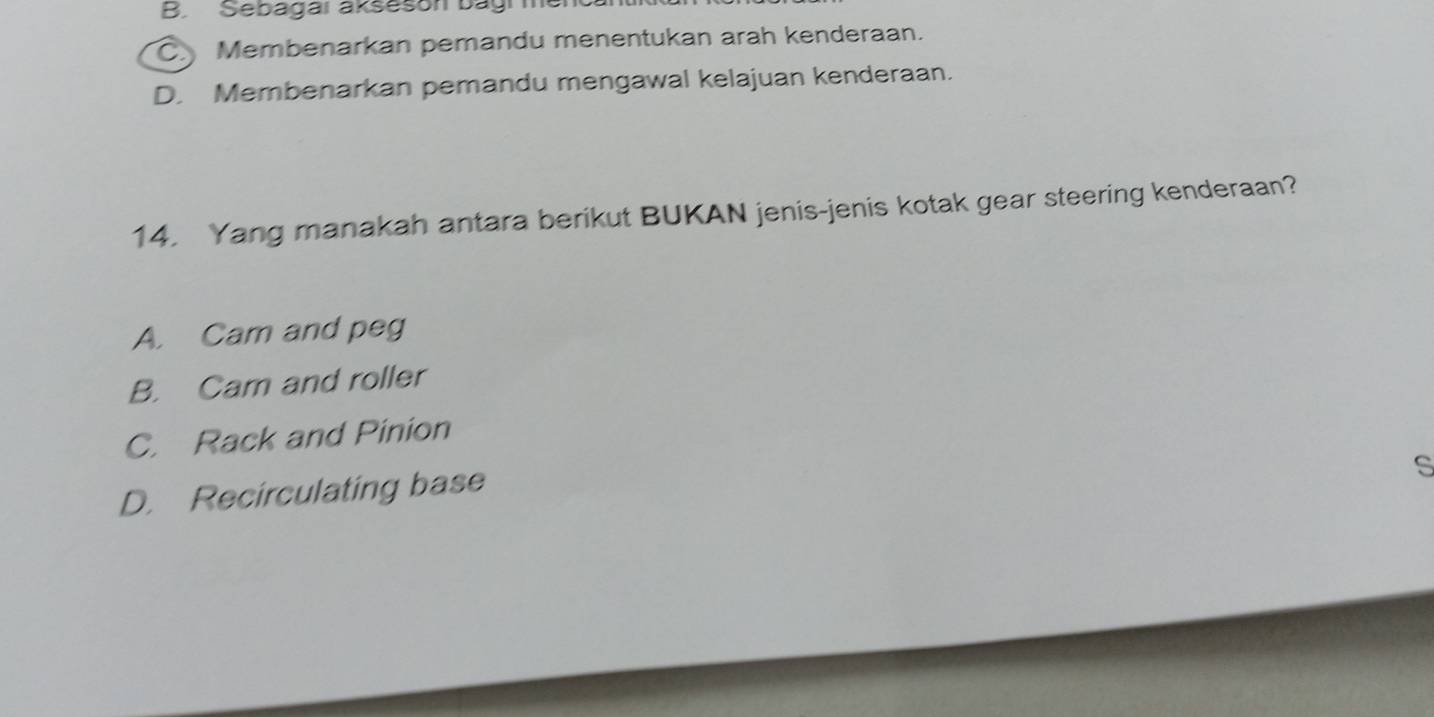 B. Sebagai akseson bagi m
C Membenarkan pemandu menentukan arah kenderaan.
D. Membenarkan pemandu mengawal kelajuan kenderaan.
14. Yang manakah antara berikut BUKAN jenis-jenis kotak gear steering kenderaan?
A. Cam and peg
B. Cam and roller
C. Rack and Pinion
D. Recirculating base
s