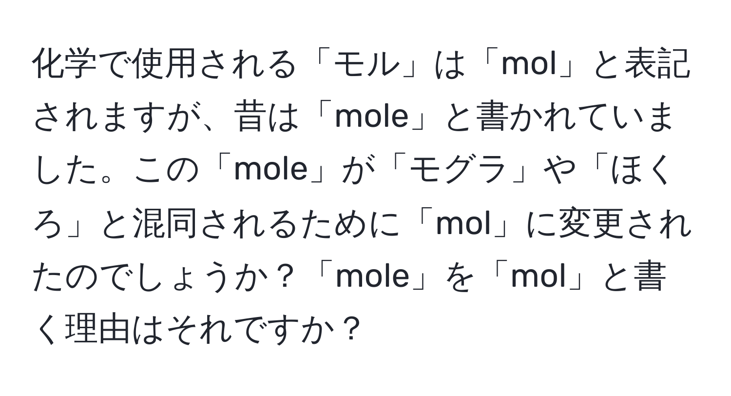 化学で使用される「モル」は「mol」と表記されますが、昔は「mole」と書かれていました。この「mole」が「モグラ」や「ほくろ」と混同されるために「mol」に変更されたのでしょうか？「mole」を「mol」と書く理由はそれですか？