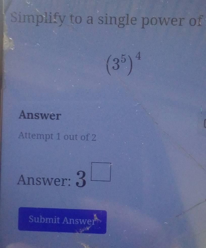 Simplify to a single power of
(3^5)^4
Answer 
Attempt 1 out of 2 
Answer: 3^(□)
Submit Answer