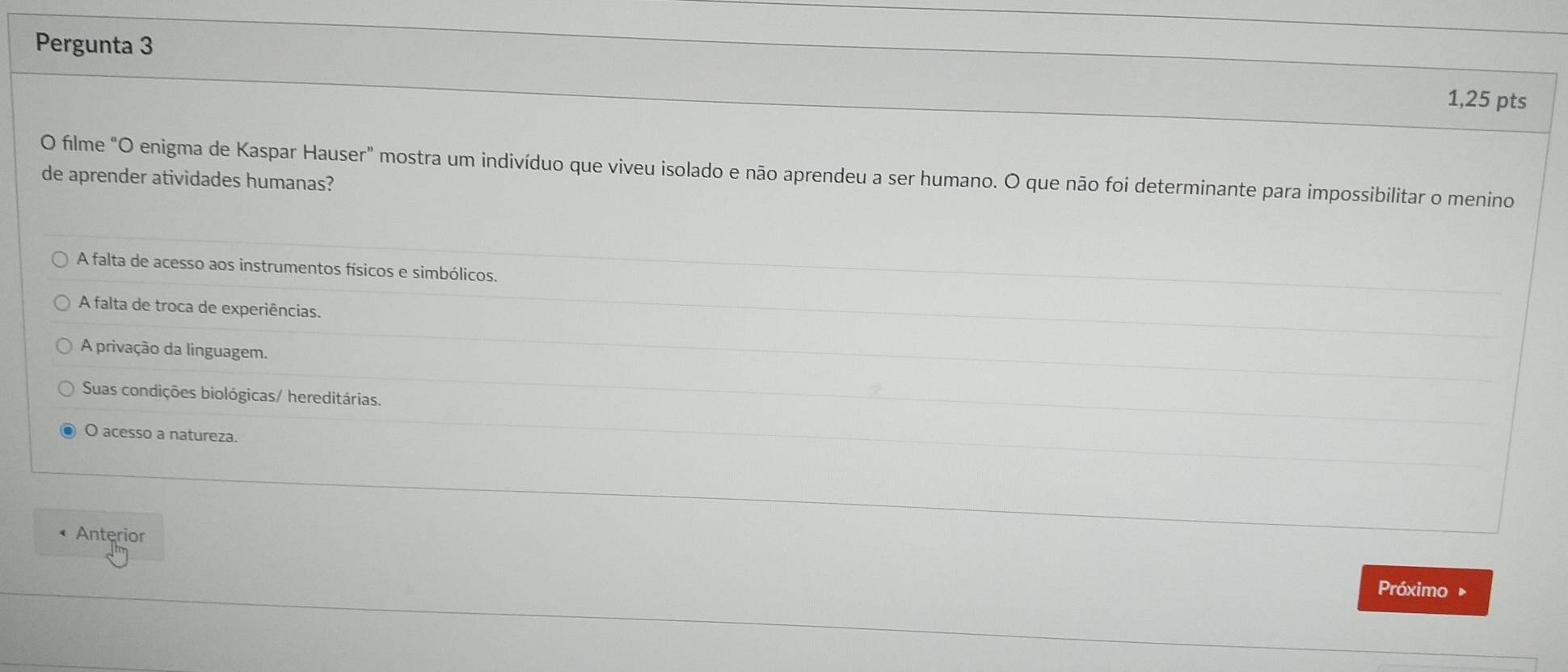 Pergunta 3
1,25 pts
O filme "O enigma de Kaspar Hauser" mostra um indivíduo que viveu isolado e não aprendeu a ser humano. O que não foi determinante para impossibilitar o menino
de aprender atividades humanas?
A falta de acesso aos instrumentos físicos e simbólicos.
A falta de troca de experiências.
A privação da linguagem.
Suas condições biológicas/ hereditárias.
O acesso a natureza.
Anterior
Próximo