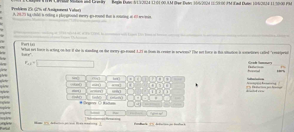 Chapter's HW Circular Motion and Gravity Begin Date: 8/13/2024 12:01:00 AM Due Date: 10/6/2024 11:59:00 PM End Date: 10/6/2024 J 1:59:00 PM
Problem 25: (2% of Assignment Value)
A 20.75 kg child is riding a playground merry-go-round that is rotating at 43 rev/min.
to

ete Part (a)
ete What net force is acting on her if she is standing on the merry-go-round 1.25 m from its center in newtons? The net force in this situation is sometimes called "centripetal
lete force".
lete
et F_c1=□
Grade Summary
Deductions 0%
plete Potential 100%
plete
sin()
plete cos() tan ( π 7 9 Submissions
Attempt(s) Remaining
picte cotan() asin() acos() E 4 5 6 0 % Deduction per Attemps
oplete atan() acotan() sinh () 1 2 3 detailed view
nplete cosh() tanh() cotanh() | + 0 END
mplete Degrees Radians □ 
CUEA
mplete
mplete Stabomit 1uat I given 9!
swplete 7 Submission(s) Remaining
mplete Hins: _ 0% _ deduction per hiut. Hints remaining. __ Feedback: 0% deduction per feedback
Partial