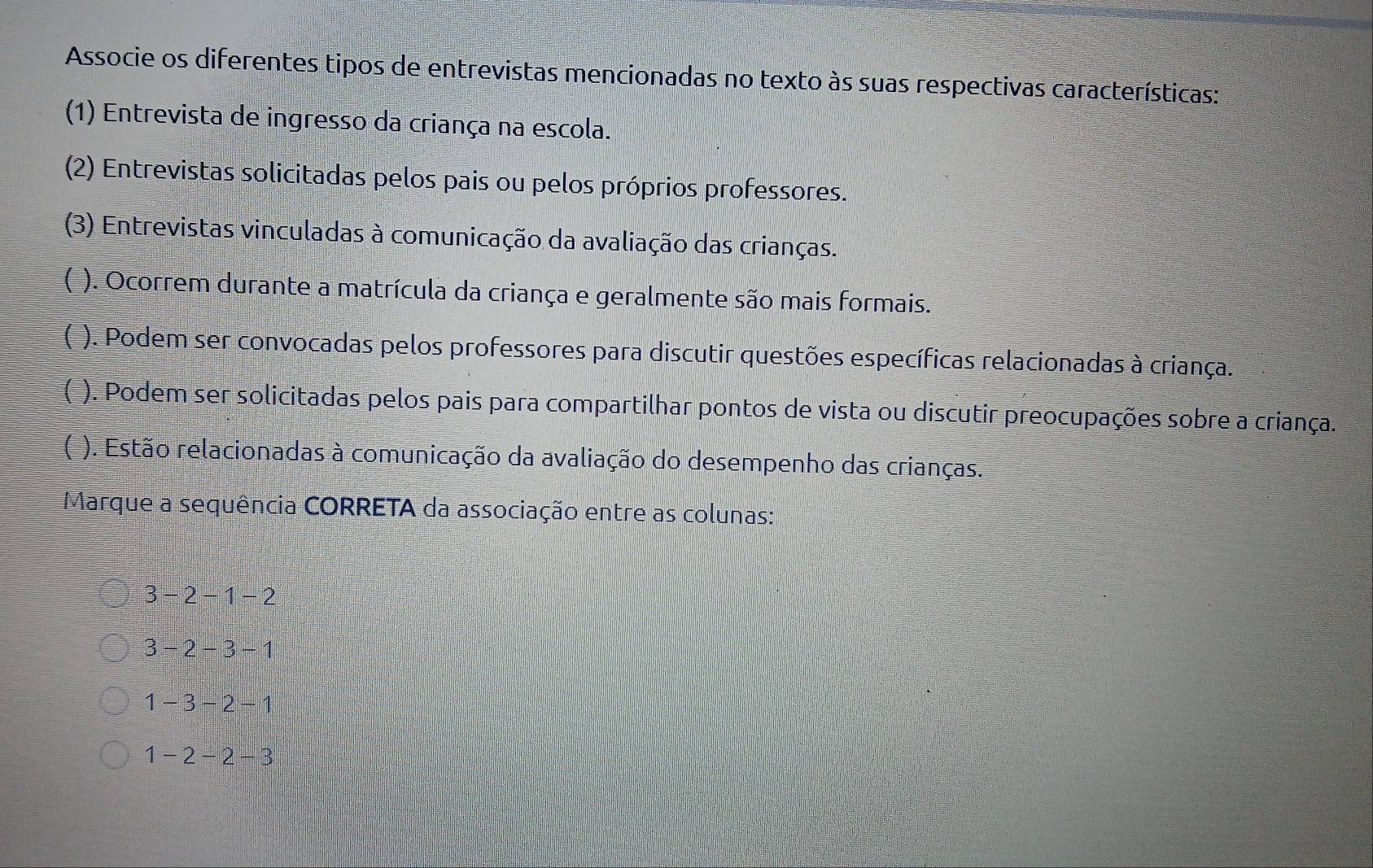 Associe os diferentes tipos de entrevistas mencionadas no texto às suas respectivas características:
(1) Entrevista de ingresso da criança na escola.
(2) Entrevistas solicitadas pelos pais ou pelos próprios professores.
(3) Entrevistas vinculadas à comunicação da avaliação das crianças.
( ). Ocorrem durante a matrícula da criança e geralmente são mais formais.
[ ). Podem ser convocadas pelos professores para discutir questões específicas relacionadas à criança.
( ). Podem ser solicitadas pelos pais para compartilhar pontos de vista ou discutir preocupações sobre a criança.
( ). Estão relacionadas à comunicação da avaliação do desempenho das crianças.
Marque a sequência CORRETA da associação entre as colunas:
3-2-1-2
3-2-3-1
1-3-2-1
1-2-2-3