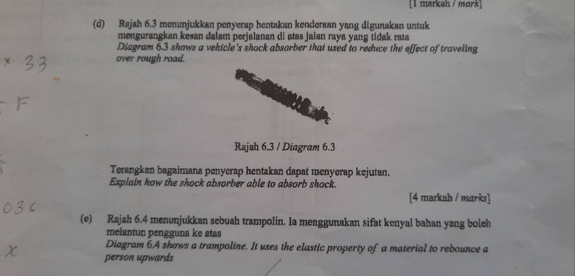 [1 markah / mark] 
(d) Rajah 6.3 menunjukkan penyerap hentakan kenderaan yang digunakan untuk 
mengurangkan kesan dalam perjalanan di atas jalan raya yang tidak rata 
Diagram 6.3 shows a vehicle's shock absorber that used to reduce the effect of traveling 
over rough road. 
Rajah 6.3 / Diagram 6.3 
Terangkan bagaimana penyerap hentakan dapat menyerap kejutan. 
Explain how the shock absorber able to absorb shock. 
[4 markah / marks] 
(e) Rajah 6.4 menunjukkan sebuah trampolin. Ia menggunakan sifat kenyal bahan yang boleh 
melantun pengguna ke atas 
Diagram 6.4 shows a trampoline. It uses the elastic property of a material to rebounce a 
person upwards