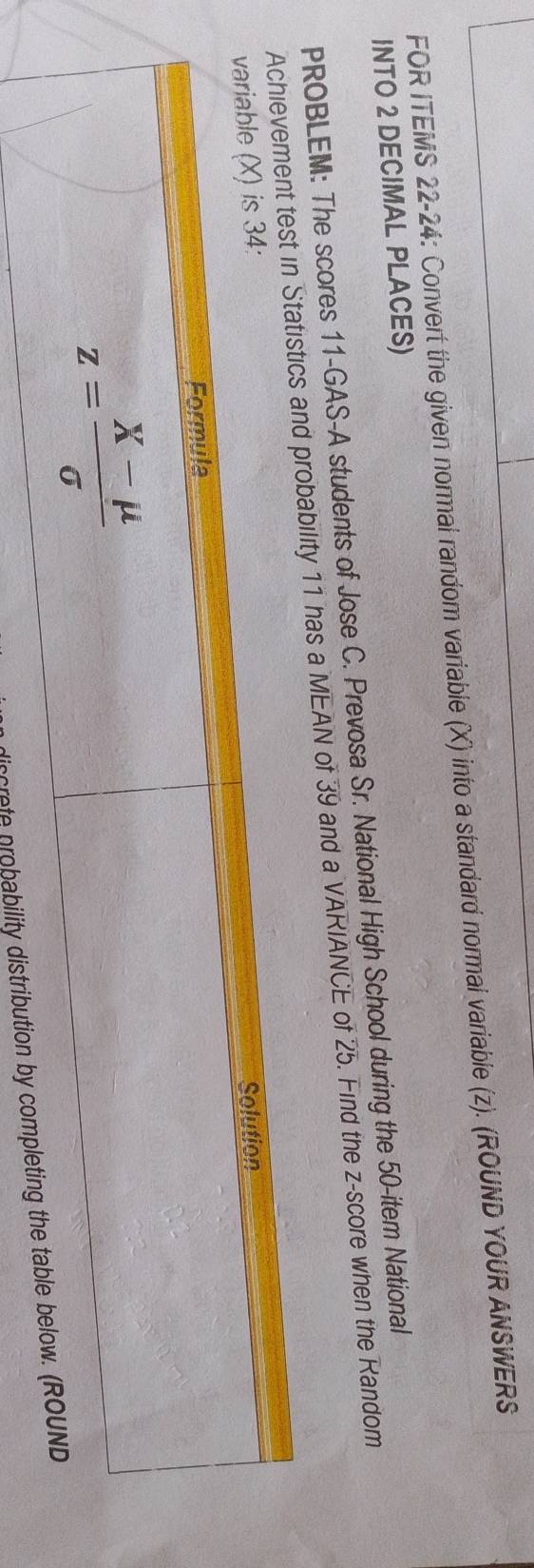 FOR ITEMS 22-24: Convert the given normal random variable (X) into a standard normal variable (z). (ROUND YOUR ANSWERS
INTO 2 DECIMAL PLACES)
PROBLEM: The scores 11-GAS-A students of Jose C. Prevosa Sr. National High School during the 50-item National
bility 11 has a MEAN of 39 and a VARIANCE of 25. Find the z-score when the Random
discrete probability