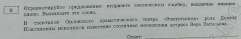 6 Οτрелаκτируῆτе цредлоение: ислравьте лексическую опябκу, неклочив лишнее 
cæоbo. Bыпmiите эτο сæoвo. 
B сиектакле Орловского драмаτнческого τеатра «Вонтельвиπаν роль Домиаа 
Πлαтоновны неπолнлла нзвестная столнчная московская актриса Вера Васильва. 
Otbet:_