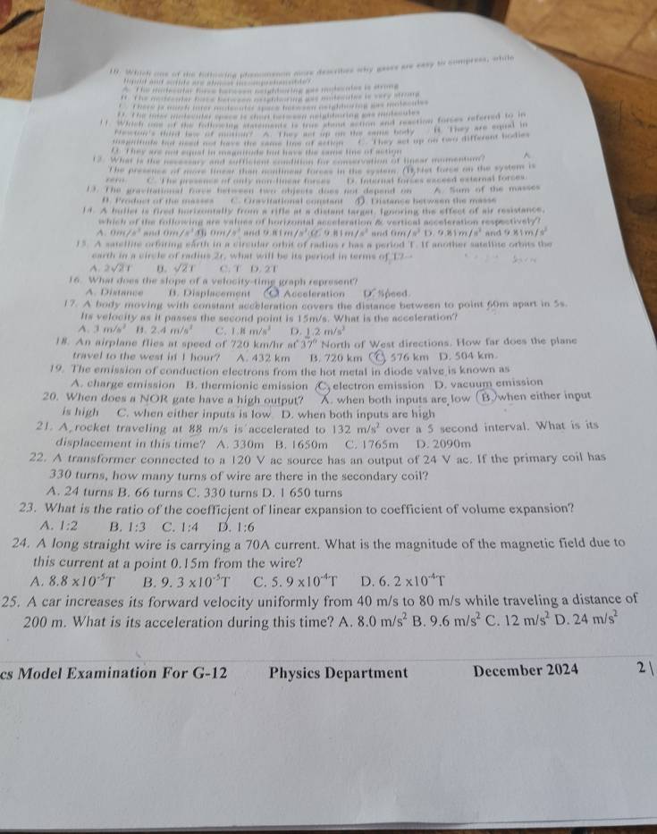 Which one of the fathowing phenomenon more describes why gaes us casy to compress, while
Peig-A=f woif =fite wrw wer o ig--te?
AThe motecutar tse paruton neightering aas mulecutes is strong
f The me de oer Ros beton ceieble on e badsides is wery stroe
heee i wach mer mntsentis sace be w ei asighloing was motecale
1 wich ane of hs falcieing anements is was wng w ten wut resction forces referred to in
Pewtor's third lew of motion? A. They act up on the same body
ssgnitule but used not fove the same lime of action C. They set up on two different bodies ft. They are equal in
EE T hey are not equal in magnituds but have the same line of action
t What is the bessne and caftcent chtition hi conservation of linear momenture^(rem The presencs of more linear than nnlnear forces in the system. (1) 4et force on the system is
C. The presence of only non-linear forses
13. The gravitational force between two objects does not depend on D. Internal forses exceed external forces A. Sum of the masses
D. Product of the masses C. Gnevitational comstant D. Distance between the masse
1. A buller is fired horizontally from a rifle at a distant target. Ignoring the effect of air resistance.
which of the following are values of horizontal acceleration & vertical acceleration respectively?
A. 0,, /s^3) and On /s^1 0m/s^3 and 9.81 m /a^3cc 9  B 1 e /s^2 6m/s^2D.81m/s^2
15. A satellite orfiting earth in a circular orbit of radius r has a period T. If another satellite orbits the and 9 8 1r /s^2
earth in a circle of radius 2r, what will be its period in terms of 12-
A. 2sqrt(2)1 D. sqrt(21) C. T D. 2T
16. What does the slope of a velocity-timg graph represent?
A. Distance B. Displacement Acceleration DC Speed.
17. A body moving with constant acceleration covers the distance between to point 60m apart in 5s.
Its velocity as it passes the second point is 15m/s. What is the acceleration?
A. 3m/s^2 2.4m/s^2 C. 1.8m/s^3 D. 1.2m/s^2
18. An airplane flies at speed of 720 km/hr at 37° North of West directions. How far does the plane
travel to the west if I hour? A. 432 km B. 720 km C  576 km D. 504 km
19. The emission of conduction electrons from the hot metal in diode valve is known as
A. charge emission B. thermionic emission electron emission D. vacuum emission
20. When does a NOR gate have a high output? A. when both inputs are low ( Bwhen either input
is high C. when either inputs is low D. when both inputs are high
21. A rocket traveling at 88 m/s is accelerated to 132m/s^2 over a 5 second interval. What is its
displacement in this time? A. 330m B. 1650m C. 1765m D. 2090m
22. A transformer connected to a 120 V ac source has an output of 24 V ac. If the primary coil has
330 turns, how many turns of wire are there in the secondary coil?
A. 24 turns B. 66 turns C. 330 turns D. 1 650 turns
23. What is the ratio of the coefficient of linear expansion to coefficient of volume expansion?
A. 1:2 B. 1:3 C. 1:4 D. 1:6
24. A long straight wire is carrying a 70A current. What is the magnitude of the magnetic field due to
this current at a point 0.15m from the wire?
A. 8.8* 10^(-5)T B. 9.3* 10^(-5)T C. 5.9* 10^(-4)T D. 6.2* 10^(-4)T
25. A car increases its forward velocity uniformly from 40 m/s to 80 m/s while traveling a distance of
200 m. What is its acceleration during this time? A. 8.0m/s^2 B. 9.6m/s^2 C. 12m/s^2 D. 24m/s^2
cs Model Examination For G-12 Physics Department December 2024 2 1
