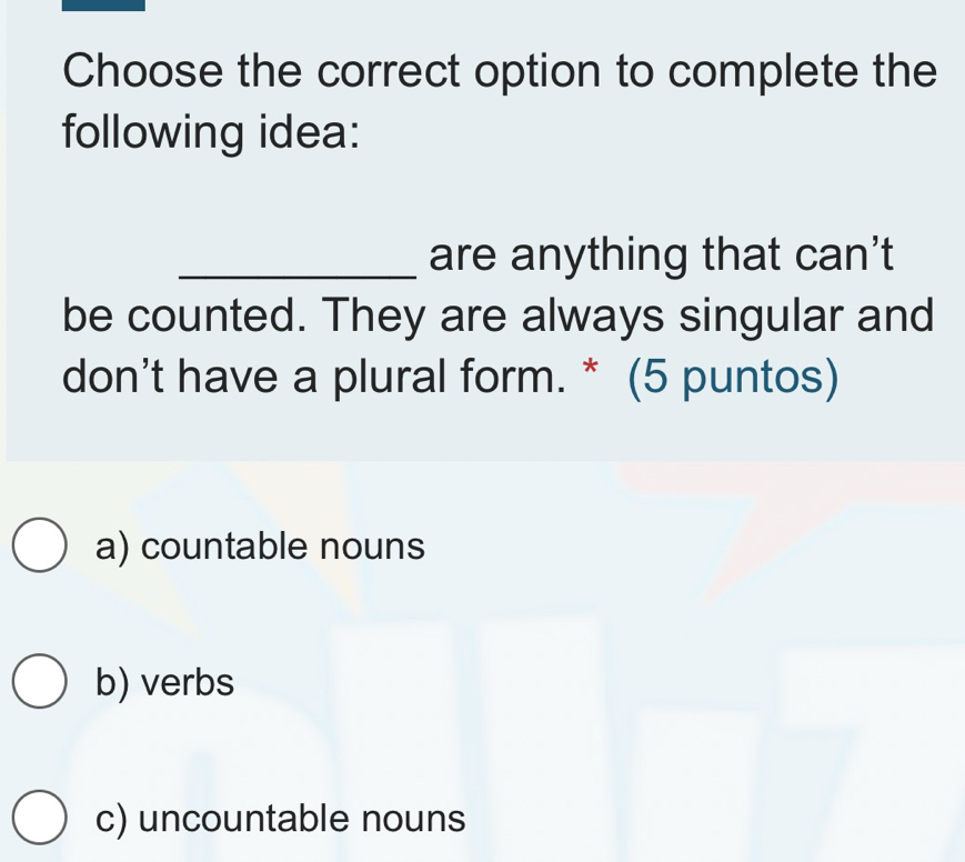 Choose the correct option to complete the
following idea:
_are anything that can't
be counted. They are always singular and
don't have a plural form. * (5 puntos)
a) countable nouns
b) verbs
c) uncountable nouns