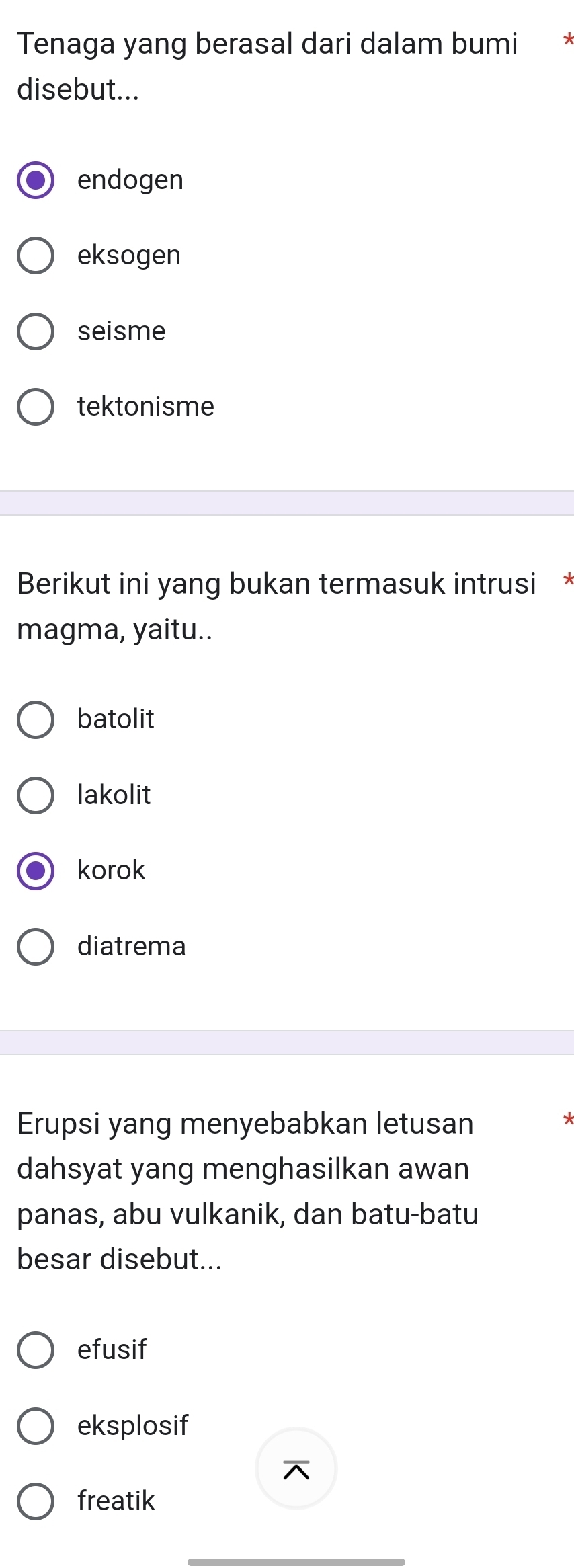 Tenaga yang berasal dari dalam bumi
disebut...
endogen
eksogen
seisme
tektonisme
Berikut ini yang bukan termasuk intrusi *
magma, yaitu..
batolit
lakolit
korok
diatrema
Erupsi yang menyebabkan letusan
dahsyat yang menghasilkan awan
panas, abu vulkanik, dan batu-batu
besar disebut...
efusif
eksplosif
freatik