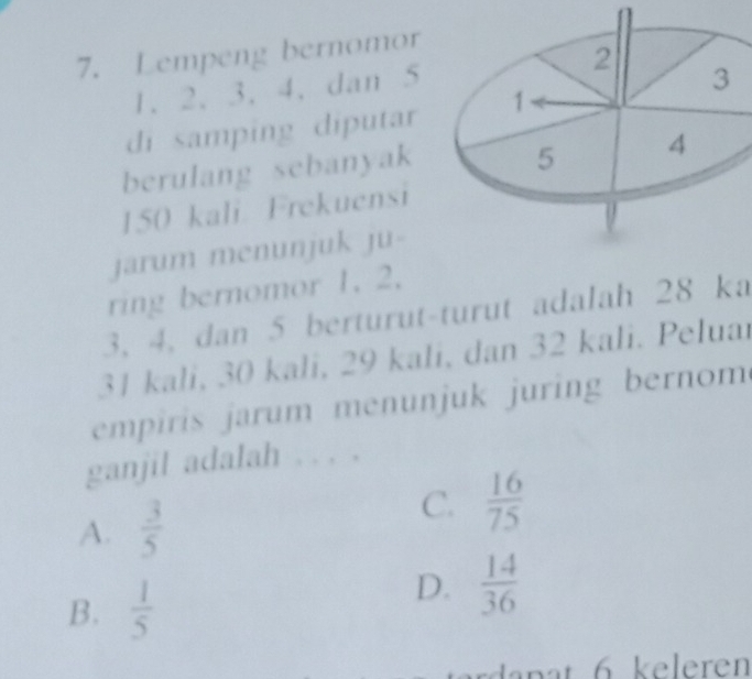 Lempeng bernomor
1. 2. 3. 4. dan 5 2
3
di samping diputar 1
berulang sebanyak
5 4
150 kali. Frekuensi
jarum menunjuk ju-
ring bernomor 1. 2.
3, 4, dan 5 berturut-turut adalah 28 ka
31 kali, 30 kali, 29 kali, dan 32 kali. Peluar
empiris jarum menunjuk juring bernom
ganjil adalah . . . .
A.  3/5 
C.  16/75 
B.  1/5 
D.  14/36 