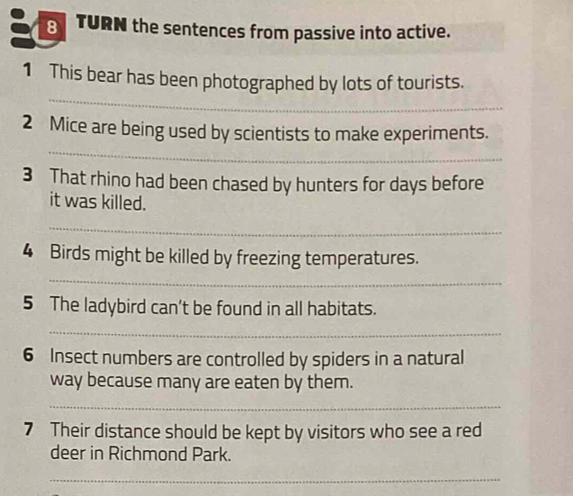 TURN the sentences from passive into active. 
_ 
1 This bear has been photographed by lots of tourists. 
_ 
2 Mice are being used by scientists to make experiments. 
3 That rhino had been chased by hunters for days before 
it was killed. 
_ 
4 Birds might be killed by freezing temperatures. 
_ 
5 The ladybird can't be found in all habitats. 
_ 
6 Insect numbers are controlled by spiders in a natural 
way because many are eaten by them. 
_ 
7 Their distance should be kept by visitors who see a red 
deer in Richmond Park. 
_