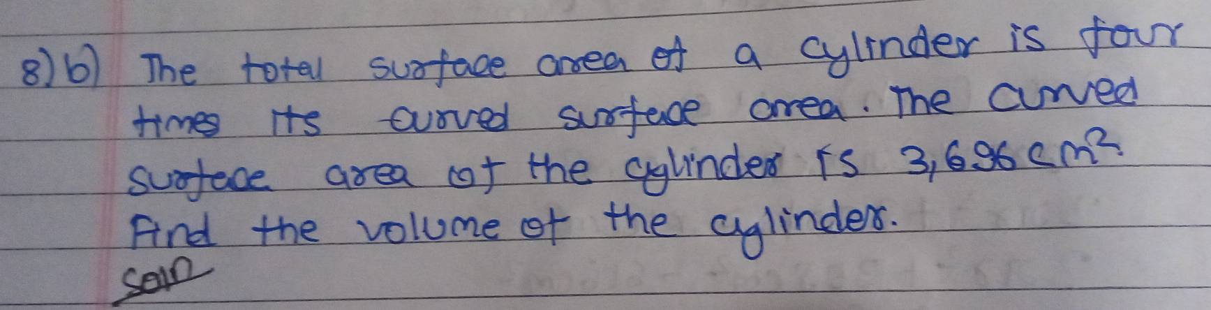 8)6) The totel suface anea of a cylinder is four 
times its ouived surface area. The curved 
sueface area of the aylndes is 3.696cm^2
Fnd the volume of the aglindes. 
soin