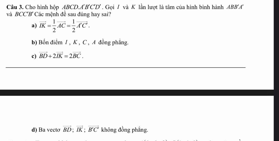 Cho hình hộp △ BCD. A'B'C'D'. Gọi 7 và K lần lượt là tâm của hình bình hành ABB'A'
và BCC'B' Các mệnh đề sau đúng hay sai?
a) vector IK= 1/2 vector AC= 1/2 vector A'C'.
b) Bốn điểm I , K , C , A đồng phẳng.
c) vector BD+2vector IK=2vector BC.
d) Ba vecto vector BD; vector IK; vector B'C' không đồng phẳng.