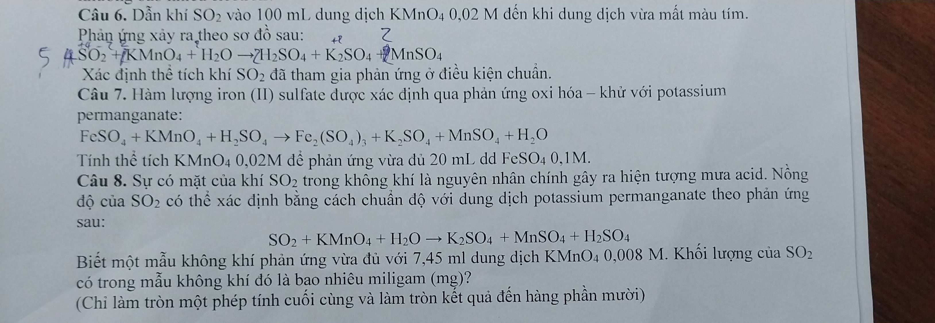 Dẫn khí SO_2 vào 100 mL dung dịch k (MnO_4 0,02M đến khi dung dịch vừa mất màu tím.
Phản ứng xảy ra theo sơ đồ sau: tP
SO_2+KMnO_4+H_2Oto ZH_2SO_4+K_2SO_4+MnSO_4
Xác định thể tích khí SO_2 đã tham gia phản ứng ở điều kiện chuẩn.
Câu 7. Hàm lượng iron (II) sulfate được xác định qua phản ứng oxi hóa - khử với potassium
permanganate:
FeSO_4+KMnO_4+H_2SO_4to Fe_2(SO_4)_3+K_2SO_4+MnSO_4+H_2O
Tính thể tích KMnO_4 0.0 2M để phản ứng vừa đủ 20 mL dd FeS SO_40,1M.
Câu 8. Sự có mặt của khí SO_2 trong không khí là nguyên nhân chính gây ra hiện tượng mưa acid. Nồng
độ của SO_2 có thể xác định bằng cách chuẩn độ với dung dịch potassium permanganate theo phản ứng
sau:
SO_2+KMnO_4+H_2Oto K_2SO_4+MnSO_4+H_2SO_4
Biết một mẫu không khí phản ứng vừa đủ với 7,45 ml dung dịch KMnO₄ 0,008 M. Khối lượng của SO_2
có trong mẫu không khí đó là bạo nhiêu miligam (mg)?
(Chi làm tròn một phép tính cuối cùng và làm tròn kết quả đến hàng phần mười)