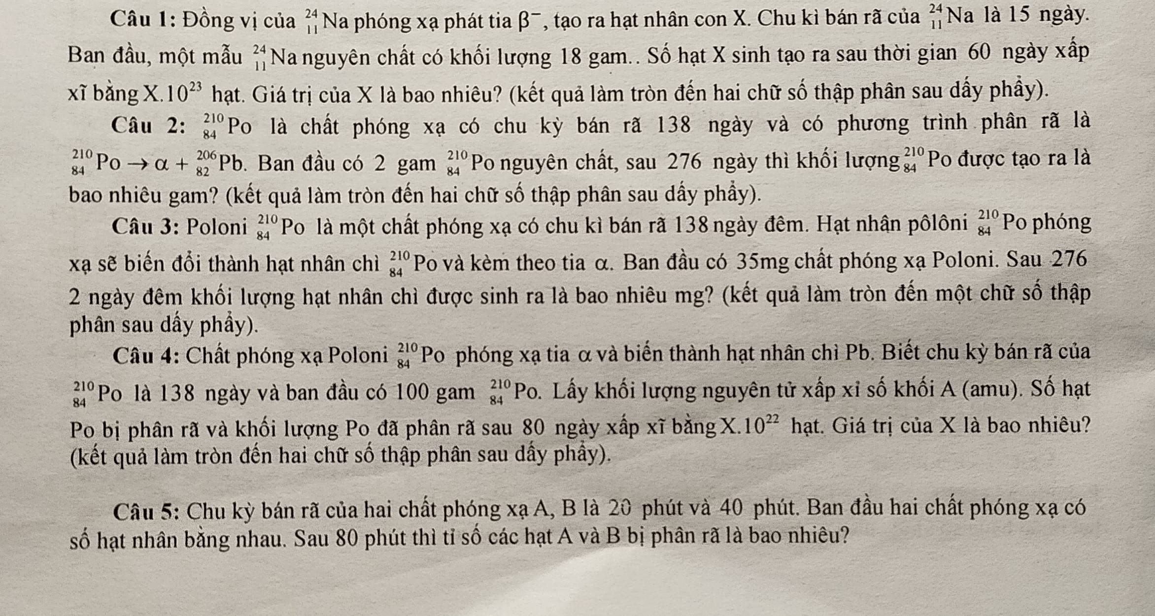 Đồng vị của beginarrayr 24 11endarray Na phóng xạ phát tia β¯, tạo ra hạt nhân con X. Chu kì bán rã của beginarrayr 24 11endarray Na là 15 ngày.
Ban đầu, một mẫu beginarrayr 24 11endarray Na nguyên chất có khối lượng 18 gam.. Số hạt X sinh tạo ra sau thời gian 60 ngày xấp
xĩ bằng X. 10^(23) hạt. Giá trị của X là bao nhiêu? (kết quả làm tròn đến hai chữ số thập phân sau dấy phầy).
Câu 2: _(84)^(210)PO là chất phóng xạ có chu kỳ bán rã 138 ngày và có phương trình phân rã là
_(84)^(210)PO to alpha +_(82)^(206)Pb. Ban đầu có 2 gam beginarrayr 210 84endarray Po nguyên chất, sau 276 ngày thì khối lượng beginarrayr 210 84endarray Po được tạo ra là
bao nhiêu gam? (kết quả làm tròn đến hai chữ số thập phân sau dẩy phầy).
Câu 3: Poloni beginarrayr 210 84endarray Po là một chất phóng xạ có chu kì bán rã 138 ngày đêm. Hạt nhân pôlôni _(84)^(210)P o phóng
xạ sẽ biến đổi thành hạt nhân chì beginarrayr 210 84endarray Po và kèm theo tia α. Ban đầu có 35mg chất phóng xạ Poloni. Sau 276
2 ngày đêm khối lượng hạt nhân chì được sinh ra là bao nhiêu mg? (kết quả làm tròn đến một chữ số thập
phân sau dẩy phầy).
Câu 4: Chất phóng xạ Poloni beginarrayr 210 84endarray ] Po phóng xạ tia α và biến thành hạt nhân chì Pb. Biết chu kỳ bán rã của
beginarrayr 210 84endarray Po là 138 ngày và ban đầu có 100 gam beginarrayr 210 84endarray Po. Lấy khối lượng nguyên tử xấp xỉ số khối A (amu). Số hạt
Po bị phân rã và khối lượng Po đã phân rã sau 80 ngày xấp xĩ bằng X. 10^(22) hạt. Giá trị của X là bao nhiêu?
(kết quả làm tròn đến hai chữ số thập phân sau dấy phầy).
Câu 5: Chu kỳ bán rã của hai chất phóng xạ A, B là 20 phút và 40 phút. Ban đầu hai chất phóng xạ có
số hạt nhân bằng nhau. Sau 80 phút thì tỉ số các hạt A và B bị phân rã là bao nhiêu?