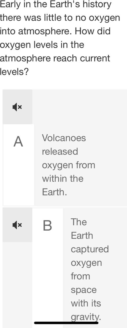 Early in the Earth's history
there was little to no oxygen
into atmosphere. How did
oxygen levels in the
atmosphere reach current
levels?
×
A Volcanoes
released
oxygen from
within the
Earth.
× B The
Earth
captured
oxygen
from
space
with its
gravity.