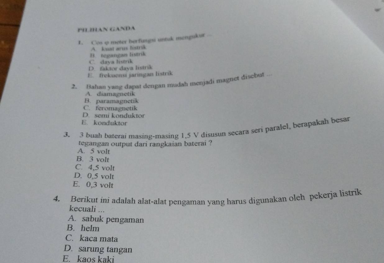 PILIHAN GANDA
1. Cos φ meter berfungsi untuk mengukur ...
A. kuat arus listrik
B. tegangan listrik
C. daya listrik
D. faktor daya listrik
E. frekuensi jaringan listrik
2. Bahan yang dapat dengan mudah menjadi magnet disebut ...
A. diamagnetik
B. paramagnetik
C. feromagnetik
D. semi konduktor
E. konduktor
3. 3 buah baterai masing-masing 1,5 V disusun secara seri paralel, berapakah besar
tegangan output dari rangkaian baterai ?
A. 5 volt
B. 3 volt
C. 4,5 volt
D. 0,5 volt
E. 0,3 volt
4. Berikut ini adalah alat-alat pengaman yang harus digunakan oleh pekerja listrik
kecuali ...
A. sabuk pengaman
B. helm
C. kaca mata
D. sarung tangan
E. kaos kaki