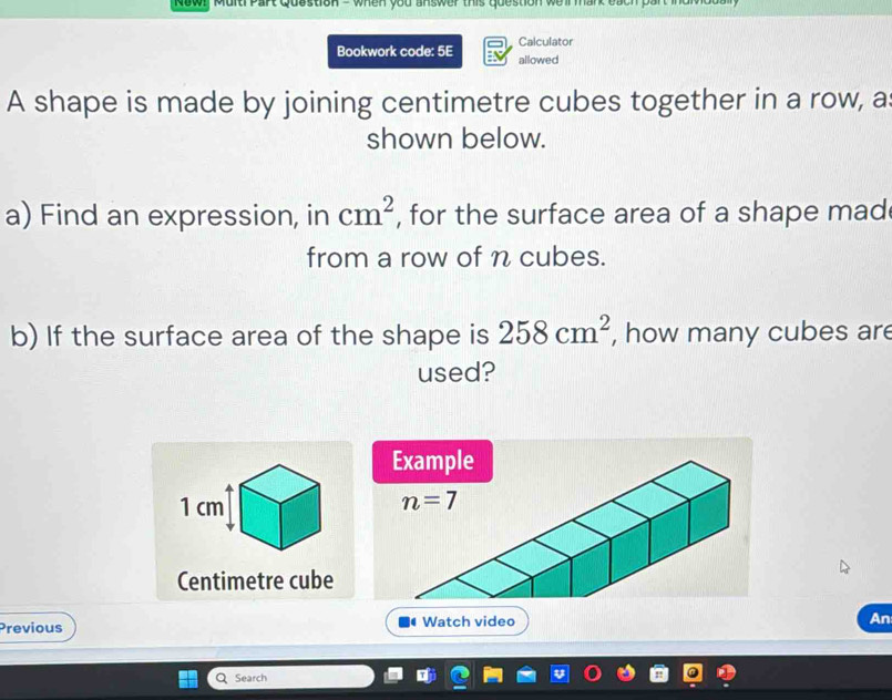 Rawy Multi Part Quastion - when you answer this question we ll mark each part i d n 
Calculator
Bookwork code: 5E allowed
A shape is made by joining centimetre cubes together in a row, a
shown below.
a) Find an expression, in , for the surface area of a shape mad cm^2
from a row of n cubes.
b) If the surface area of the shape is 258cm^2 , how many cubes are
used?
Centimetre cube
Previous  Watch video
An
Search