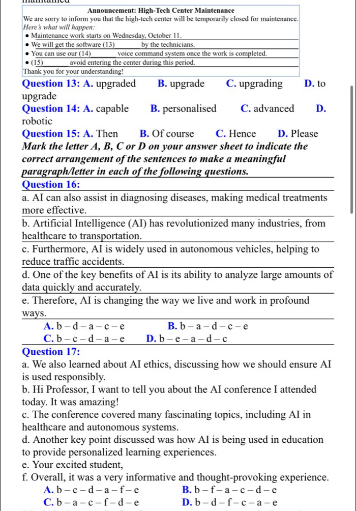 upgrade
Question 14: A. capable B. personalised C. advanced D.
robotic
Question 15: A. Then B. Of course C. Hence D. Please
Mark the letter A, B, C or D on your answer sheet to indicate the
correct arrangement of the sentences to make a meaningful
paragraph/letter in each of the following questions.
Question 16:
a. AI can also assist in diagnosing diseases, making medical treatments
more effective.
b. Artificial Intelligence (AI) has revolutionized many industries, from
healthcare to transportation.
c. Furthermore, AI is widely used in autonomous vehicles, helping to
reduce traffic accidents.
d. One of the key benefits of AI is its ability to analyze large amounts of
data quickly and accurately.
e. Therefore, AI is changing the way we live and work in profound
ways.
A. b-d-a-c-e B. b-a-d-c-e
C. b-c-d-a-e D. b-e-a-d-c
Question 17:
a. We also learned about AI ethics, discussing how we should ensure AI
is used responsibly.
b. Hi Professor, I want to tell you about the AI conference I attended
today. It was amazing!
c. The conference covered many fascinating topics, including AI in
healthcare and autonomous systems.
d. Another key point discussed was how AI is being used in education
to provide personalized learning experiences.
e. Your excited student,
f. Overall, it was a very informative and thought-provoking experience.
A. b-c-d-a-f-e B. b-f-a-c-d-e
C. b-a-c-f-d-e D. b-d-f-c-a-e