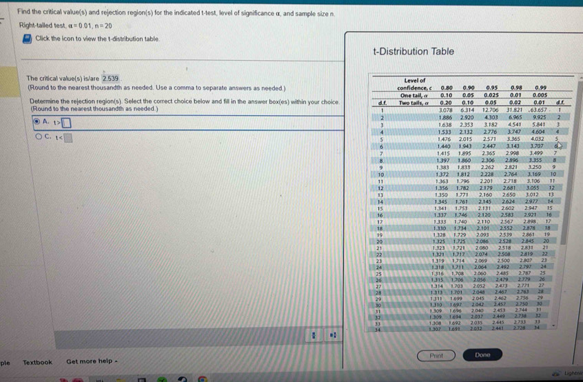 Find the critical value(s) and rejection region(s) for the indicated t -test, level of significance α, and sample size n
Right-tailed test alpha =0.01, n=20
Click the icon to view the t-distribution table
t-Distribution Table
The critical value(s) is/are 2.539
(Round to the nearest thousandth as needed. Use a comma to separate answers as needed.) 
Determine the rejection region(s). Select the correct choice below and fill in the answer box(es) within your choice 
(Round to the nearest thousandth as needed.) 
0 A. t>□
C. t .:
ple Textbook Get more help - Print Done
Lightnir