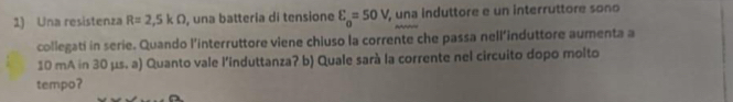 Una resistenza R=2,5kOmega , una batteria di tensione E_o=50V , una induttore e un interruttore sono 
collegati in serie. Quando l’interruttore viene chiuso la corrente che passa nell’induttore aumenta a
10 mA in 30 µs. a) Quanto vale l’induttanza? b) Quale sarà la corrente nel circuito dopo molto 
tempo?