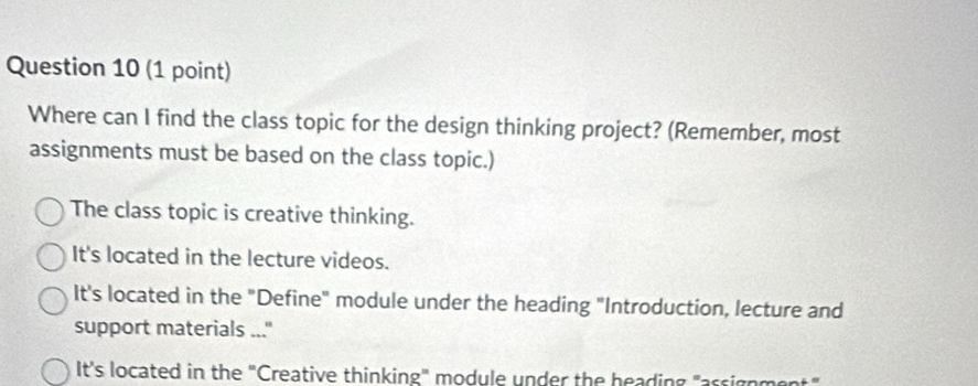 Where can I find the class topic for the design thinking project? (Remember, most
assignments must be based on the class topic.)
The class topic is creative thinking.
It's located in the lecture videos.
It's located in the "Define" module under the heading "Introduction, lecture and
support materials ..."
It's located in the "Creative thinking" module under the heading "arsigo me