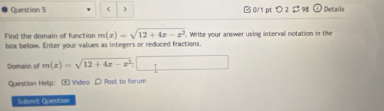 m(x)=sqrt(12+4x-x^2). Write your answer using interval notation in the 
box below. Enter your values as integers or reduced fractions. 
Domain of m(x)=sqrt(12+4x-x^2)
Question Help: * Video D Post to forum 
Submit Question