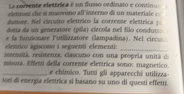 La corrente elettrica é un flusso ordinato e continuo 
elettroní che sí muovono all interno di un materiale ce 
duttore. Nel circuíto elettrico la corrente elettrica p. 
dota da un generatore (pila) círcola nel filo condutto 
e fa funzionare lutilizzatore (lampadina). Nel circuito 
elettrico apscono í seguentí elementí: 
intensità, resistenza, ciascuno con una propria unità di 
misura. Effettí della corrente elettrica sono: magnetico, 
_e chímico. Tuttí gli apparecchi utilizza- 
tori di energía elettrica sí basano su uno di questí effetti.