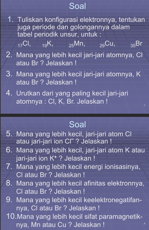 Soal 
1. Tuliskan konfigurasi elektronnya, tentukan 
juga periode dan golongannya dalam 
tabel periodik unsur, untuk :
_17Cl, _19K, _25Mn, _29Cu, sqrt(□ ) _35Br
2. Mana yang lebih kecil jari-jari atomnya, Cl 
atau Br ? Jelaskan ! 
3. Mana yang lebih kecil jari-jari atomnya, K
atau Br ? Jelaskan ! 
4. Urutkan dari yang paling kecil jari-jari 
atomnya : Cl, K, Br. Jelaskan ! 
Soal 
5. Mana yang lebih kecil, jari-jari atom Cl
atau jari-jari ion C ? Jelaskan ! 
6. Mana yang lebih kecil, jari-jari atom K atau 
jari-jari ion K^+ ? Jelaskan ! 
7. Mana yang lebih kecil energi ionisasinya, 
Cl atau Br ? Jelaskan ! 
8. Mana yang lebih kecil afinitas elektronnya, 
CI atau Br ? Jelaskan ! 
9. Mana yang lebih kecil keelektronegatifan- 
nya, Cl atau Br ? Jelaskan ! 
10.Mana yang lebih kecil sifat paramagnetik- 
nya, Mn atau Cu ? Jelaskan !