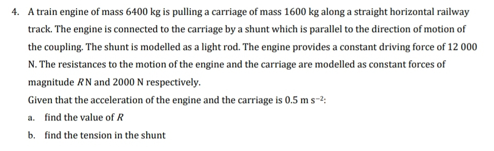 A train engine of mass 6400 kg is pulling a carriage of mass 1600 kg along a straight horizontal railway 
track. The engine is connected to the carriage by a shunt which is parallel to the direction of motion of 
the coupling. The shunt is modelled as a light rod. The engine provides a constant driving force of 12 000
N. The resistances to the motion of the engine and the carriage are modelled as constant forces of 
magnitude RN and 2000 N respectively. 
Given that the acceleration of the engine and the carriage is 0.5ms^(-2). 
a. find the value of R
b. find the tension in the shunt