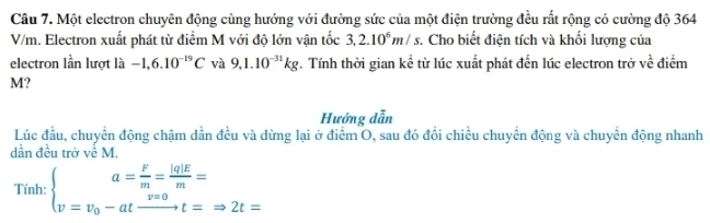 Một electron chuyên động cùng hướng với đường sức của một điện trường đều rất rộng có cường độ 364
V/m. Electron xuất phát từ điểm M với độ lớn vận tốc 3,2.10^6m/s. Cho biết điện tích và khối lượng của 
electron lần lượt là -1,6.10^(-19)C và 9,1.10^(-31)kg *. Tính thời gian kể từ lúc xuất phát đến lúc electron trở ... điểm
M? 
Hướng dẫn 
Lúc đầu, chuyên động chậm dần đều và dừng lại ở điểm O, sau đó đổi chiều chuyển động và chuyển động nhanh 
dần đều trở về M. 
Tính: beginarrayl a= F/m = |q|E/m = v_0-at v=0/t =Rightarrow 2t=endarray.