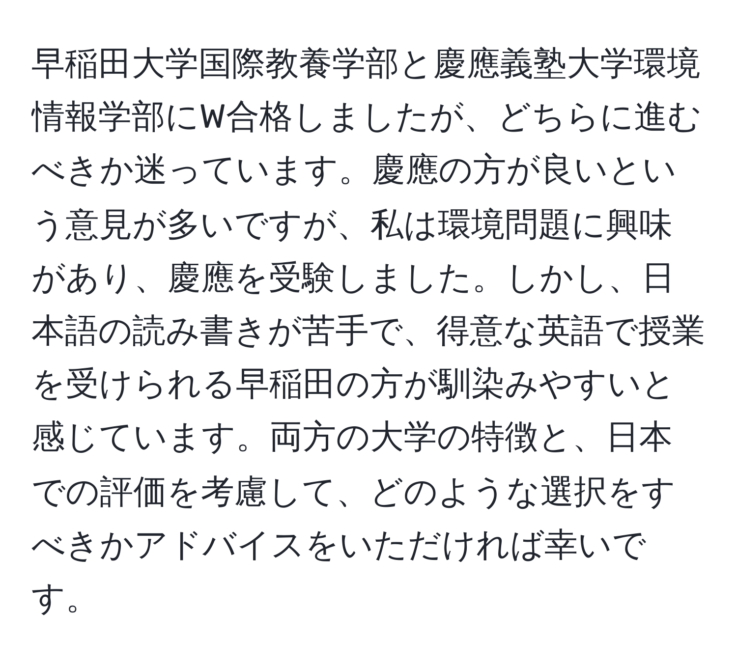 早稲田大学国際教養学部と慶應義塾大学環境情報学部にW合格しましたが、どちらに進むべきか迷っています。慶應の方が良いという意見が多いですが、私は環境問題に興味があり、慶應を受験しました。しかし、日本語の読み書きが苦手で、得意な英語で授業を受けられる早稲田の方が馴染みやすいと感じています。両方の大学の特徴と、日本での評価を考慮して、どのような選択をすべきかアドバイスをいただければ幸いです。