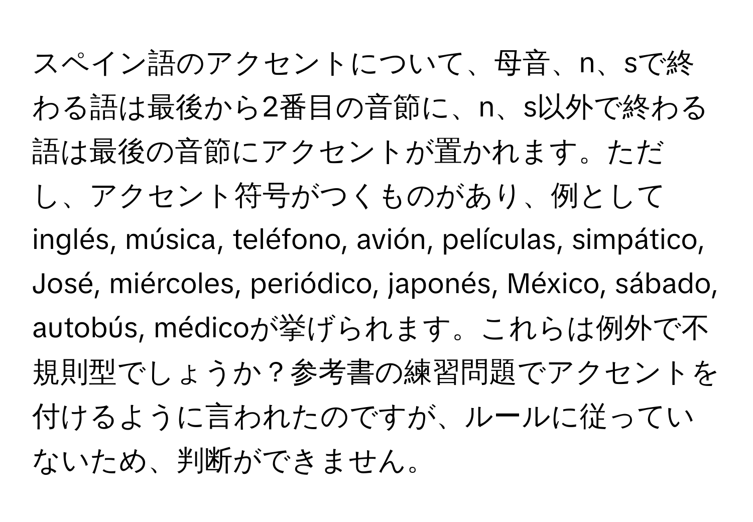 スペイン語のアクセントについて、母音、n、sで終わる語は最後から2番目の音節に、n、s以外で終わる語は最後の音節にアクセントが置かれます。ただし、アクセント符号がつくものがあり、例としてinglés, música, teléfono, avión, películas, simpático, José, miércoles, periódico, japonés, México, sábado, autobús, médicoが挙げられます。これらは例外で不規則型でしょうか？参考書の練習問題でアクセントを付けるように言われたのですが、ルールに従っていないため、判断ができません。