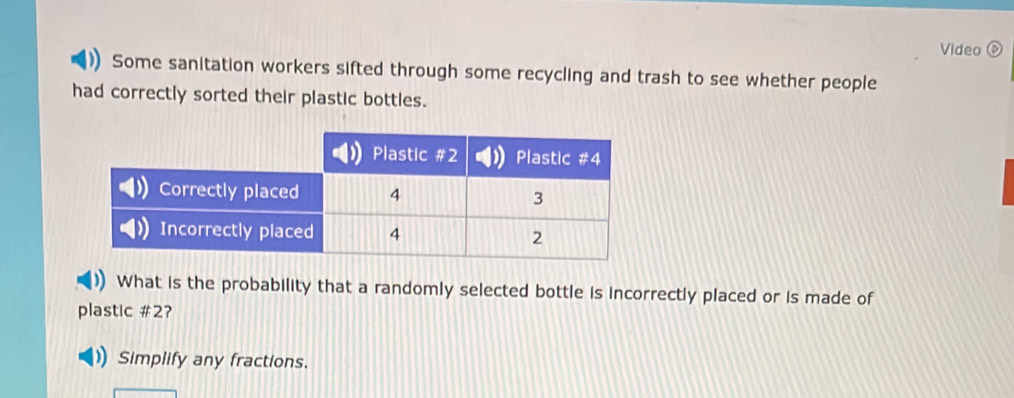 Video 
Some sanitation workers sifted through some recycling and trash to see whether people 
had correctly sorted their plastic bottles. 
What is the probability that a randomly selected bottle is incorrectly placed or is made of 
plastic # 2? 
Simplify any fractions.