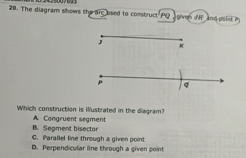 2425007693
20. The diagram shows the arc used to construct PQ given J and point P
J
K
P
Q
Which construction is illustrated in the diagram?
A. Congruent segment
B. Segment bisector
C. Parallel line through a given point
D. Perpendicular line through a given point