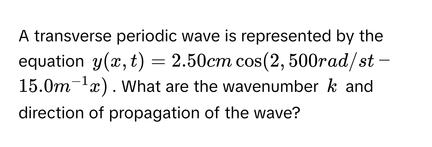 A transverse periodic wave is represented by the equation $y(x,t) = 2.50 cm cos(2,500 rad/s t - 15.0 m^(-1) x)$. What are the wavenumber $k$ and direction of propagation of the wave?