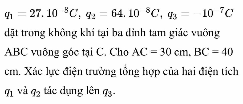 q_1=27.10^(-8)C, q_2=64.10^(-8)C, q_3=-10^(-7)C
đặt trong không khí tại ba đỉnh tam giác vuông
ABC vuông góc tại C. Cho AC=30cm, BC=40
cm. Xác lực điện trường tổng hợp của hai điện tích 
q 1 và q_2 tác dụng lên q3.