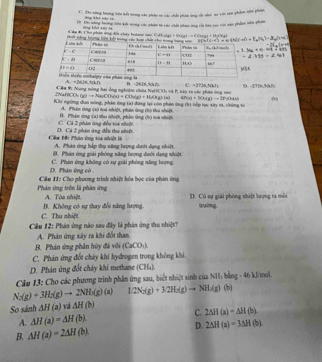 C. Do năng lượng liên kết trong các phân tứ các chất phân ứng rắt nhỏ so với sản phẩm nên phần
ứng khó xảy ra.
D. Do năng lượng liên kết trong các phân từ các chất phản ứng rắt lớn (so với sản phẩm nên phản
ứng khó xảy ra.
Câu 8: Cho phán ứng đốt cháy butane sau: C_4H_10(g)+O_2(g)to CO_2(g)+H_2O(g)
Biết năng lượng liên kết trong
A. +2626,5(kJ). B. 2626,5(kJ) C. +2726,5(kJ) D. -2726,5(kJ).
Câu 9: Nung nóng hai ổng nghiệm chứa NaHCO₃ và P, xây ra các phân ứng sau:
2NaH( CO_3(g)to Na_2CO_3(s)+CO_2(g)+H_2O(g) (a) 4P(s)+5O_2(g)to 2P_2O_5(s)
Khi ngừng đun nóng, phản ứng (a) đừng lại còn phản ứng (b) tiếp tục xây ra, chứng tô (b)
A. Phản ứng (a) toà nhiệt, phán ứng (b) thu nhiệt.
B. Phản ứng (a) thu nhiệt, phân ứng (b) toả nhiệt.
C. Cả 2 phản ứng đều toà nhiệt.
D. Cả 2 phản ứng đều thu nhiệt.
Câu 10: Phân ứng tỏa nhiệt là
A. Phản ứng hấp thụ năng lượng dưới dạng nhiệt.
B. Phản ứng giải phóng năng lượng dưới dạng nhiệt.
C. Phản ứng không có sự giải phóng năng lượng.
D. Phản ứng có .
Câu 11: Cho phương trình nhiệt hóa học của phản ứng
Phản ứng trên là phản ứng
A. Tỏa nhiệt. D. Có sự giải phóng nhiệt lượng ra môi
B. Không có sự thay đổi năng lượng. trường.
C. Thu nhiệt.
Câu 12: Phản ứng nào sau đây là phản ứng thu nhiệt?
A. Phản ứng xảy ra khi đốt than.
B. Phản ứng phân hủy đá vôi (CaCO_3).
C. Phản ứng đốt cháy khí hydrogen trong không khí.
D. Phản ứng đốt cháy khí methane (CH₄).
Câu 13: Cho các phương trình phân ứng sau, biết nhiệt sinh của NH₃ bằng - 46 kJ/mol.
N_2(g)+3H_2(g)to 2NH_3(g)(a) 1/2N_2(g)+3/2H_2(g)to NH_3(g) ( b)
So sánh △ H(a) và △ H(b)
C. 2△ H(a)=△ H(b).
A. △ H(a)=△ H(b).
B. △ H(a)=2△ H(b). D. 2△ H(a)=3△ H(b).