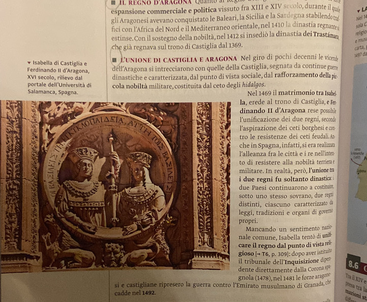 d'ara gona  Qu    0 
espansione commerciale e politica vissuto fra XIII e XIV secolo, durante il qua v LA
gli Aragonesi avevano conquistato le Baleari, la Sicilia e la Sardegna stabilendo ta Nel 14
fici con l'Africa del Nord e il Mediterraneo orientale, nel 1410 la dinastia regnante sola C
estinse.Con il sostegno della nobiltà, nel 1412 si insediò la dinastia dei Trastáman religio
e mLs
che già regnava sul trono di Castiglia dal 1369.
carta, 
Isabella di Castiglia e  L'unione di castiglia e aragona Nel giro di pochí decenni le vicende
1497 đã
Ferdinando II d'Aragona, dell’Aragona si intrecciarono con quelle della Castiglia, segnata da continue guem
XVI secolo, rilievo dal dinastiche e caratterizzata, dal punto di vista sociale, dal rafforzamento dellap
portale dell'Università di cola nobiltà militare, costituita dal ceto degli hidalgos.
Salamanca, Spagna. Nel 1469 il matrimonio tra Isabel
e al trono di Castiglia, e Fr
o II d'Aragona rese possibile
azione dei due regni, secondo
zione dei ceti borghesi e con-
esistenze dei ceti feudali.A
Spagna, infatti, si era realizzæ
verso
za fra le città e i re nell'inte  Ameniche
a
sistere alla nobiltà terriera e
e. In realtà, però, l'unione tra
egni fu soltanto dinastica: 
esi continuarono a costituir
no stesso sovrano, due reg
, ciascuno caratterizzato da
adizioni e organi di governo
cando un sentimento nazio
mune, Isabella tentò di unif
regno dal punto di vista reli-
T6, p. 309]: dopo aver istituit
nale dell'Inquisizione dipen
irettamente dalla Corona spa 8.6 
gnola (1478), nel 1481 le forze aragone Tm il XIV e
si e castigliane ripresero la guerra contro l'Emirato musulmano di Granada, ché
presa tra la
cadde nel 1492.
mazioni st