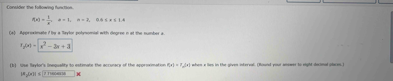 Consider the following function.
f(x)= 1/x , a=1, n=2, 0.6≤ x≤ 1.4
(a) Approximate f by a Taylor polynomial with degree n at the number a.
T_2(x)=|x^2-3x+3|
(b) Use Taylor's Inequality to estimate the accuracy of the approximation f(x)approx T_n(x) when x lies in the given interval. (Round your answer to eight decimal places.)
|R_2(x)|≤ 7.71604938