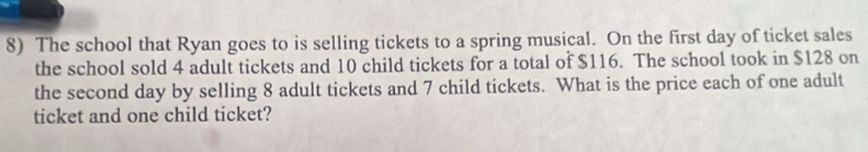 The school that Ryan goes to is selling tickets to a spring musical. On the first day of ticket sales 
the school sold 4 adult tickets and 10 child tickets for a total of $116. The school took in $128 on 
the second day by selling 8 adult tickets and 7 child tickets. What is the price each of one adult 
ticket and one child ticket?