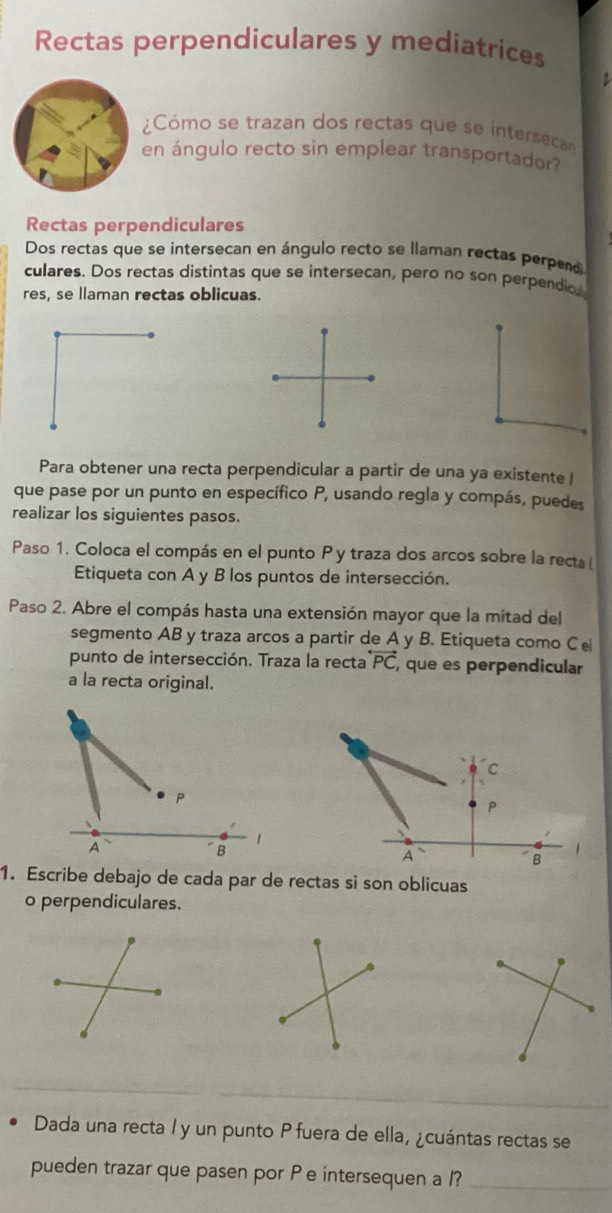 Rectas perpendiculares y mediatrices 
7 
Cómo se trazan dos rectas que se intersca 
en ángulo recto sin emplear transportador? 
Rectas perpendiculares 
Dos rectas que se intersecan en ángulo recto se llaman rectas perpend 
culares. Dos rectas distintas que se intersecan, pero no son perpendio. 
res, se llaman rectas oblicuas. 
Para obtener una recta perpendicular a partir de una ya existente l 
que pase por un punto en específico P, usando regla y compás, puedes 
realizar los siguientes pasos. 
Paso 1. Coloca el compás en el punto P y traza dos arcos sobre la recta 
Etiqueta con A y B los puntos de intersección. 
Paso 2. Abre el compás hasta una extensión mayor que la mitad del 
segmento AB y traza arcos a partir de A y B. Etiqueta como Ce 
punto de intersección. Traza la recta overline PC , que es perpendicular 
a la recta original. 
C
P
P
A 
1 
B 
A 
1 
B 
1. Escribe debajo de cada par de rectas si son oblicuas 
o perpendiculares. 
_ 
Dada una recta / y un punto P fuera de ella, ¿cuántas rectas se 
pueden trazar que pasen por P e intersequen a /?_