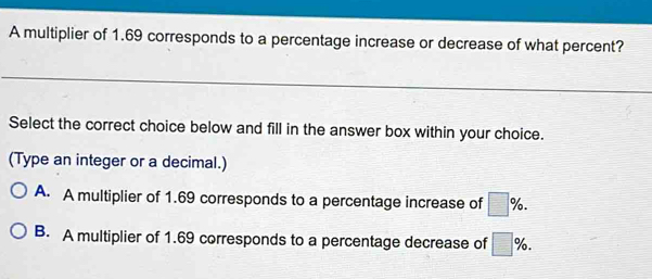 A multiplier of 1.69 corresponds to a percentage increase or decrease of what percent?
Select the correct choice below and fill in the answer box within your choice.
(Type an integer or a decimal.)
A. A multiplier of 1.69 corresponds to a percentage increase of □ %.
B. A multiplier of 1.69 corresponds to a percentage decrease of □ %.