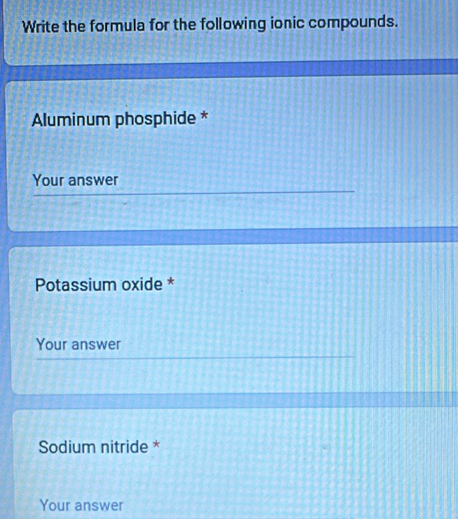 Write the formula for the following ionic compounds. 
Aluminum phosphide * 
Your answer 
Potassium oxide * 
Your answer 
Sodium nitride * 
Your answer