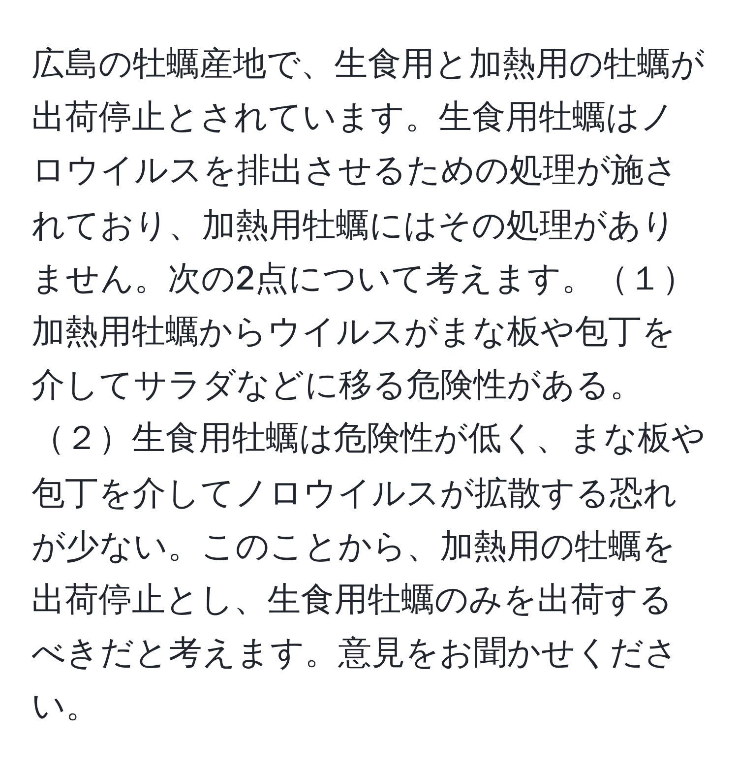 広島の牡蠣産地で、生食用と加熱用の牡蠣が出荷停止とされています。生食用牡蠣はノロウイルスを排出させるための処理が施されており、加熱用牡蠣にはその処理がありません。次の2点について考えます。１加熱用牡蠣からウイルスがまな板や包丁を介してサラダなどに移る危険性がある。２生食用牡蠣は危険性が低く、まな板や包丁を介してノロウイルスが拡散する恐れが少ない。このことから、加熱用の牡蠣を出荷停止とし、生食用牡蠣のみを出荷するべきだと考えます。意見をお聞かせください。