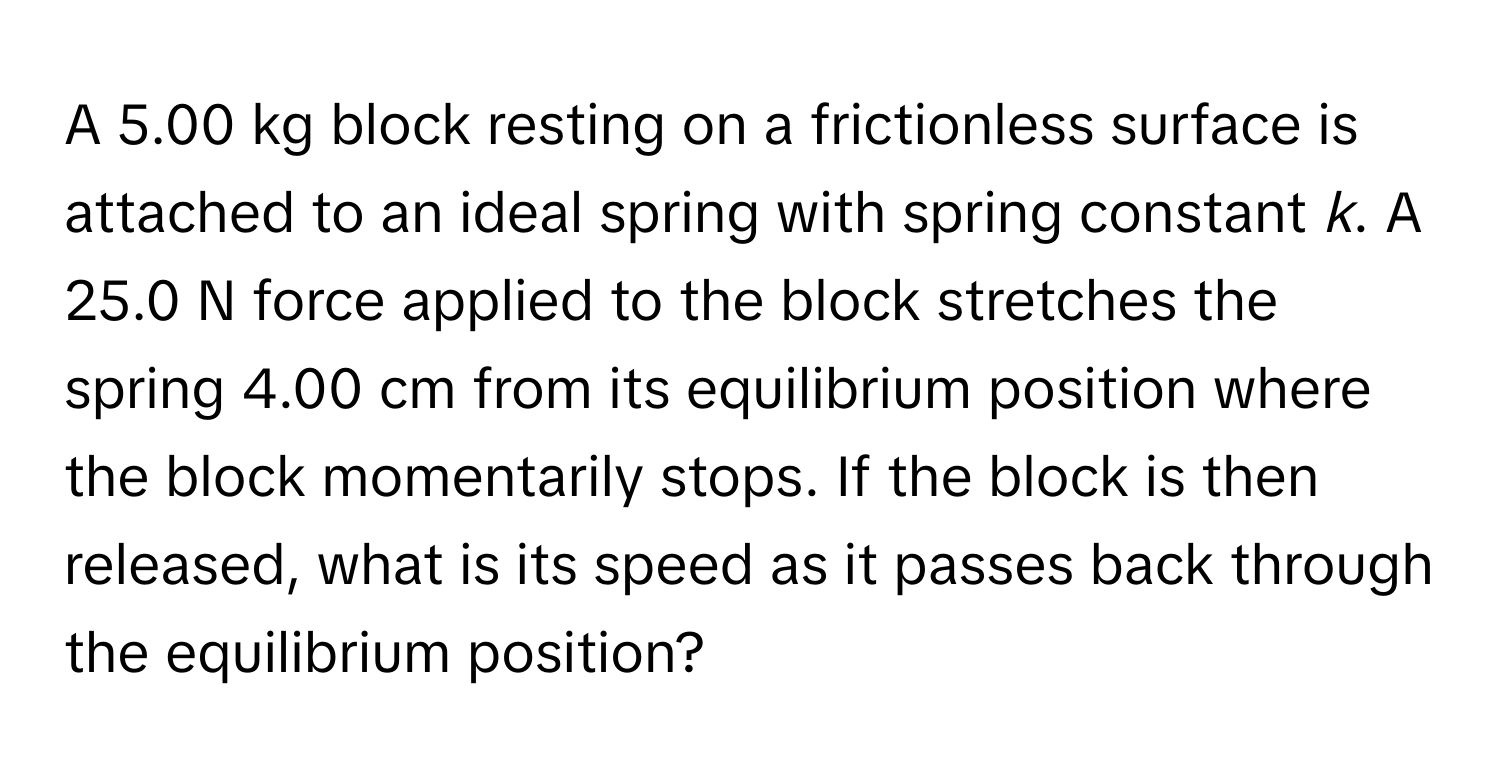 A 5.00 kg block resting on a frictionless surface is attached to an ideal spring with spring constant *k*. A 25.0 N force applied to the block stretches the spring 4.00 cm from its equilibrium position where the block momentarily stops. If the block is then released, what is its speed as it passes back through the equilibrium position?