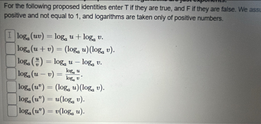 For the following proposed identities enter T if they are true, and F if they are false. We ass 
positive and not equal to 1, and logarithms are taken only of positive numbers. 
I log _a(uv)=log _au+log _av.
log _a(u+v)=(log _au)(log _av).
log _a( u/v )=log _au-log _av.
log _a(u-v)=frac log _aulog _av.
log _a(u^v)=(log _au)(log _av).
log _a(u^v)=u(log _av).
log _a(u^v)=v(log _au).